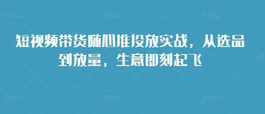 短视频带货随心推投放实战，从选品到放量，生意即刻起飞好项目网-专注分享网络创业项目落地实操课程 – 全网首发_高质量创业项目输出好项目网