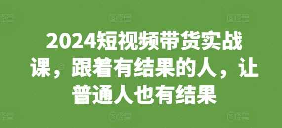 2024短视频带货实战课，跟着有结果的人，让普通人也有结果好项目网-专注分享网络创业项目落地实操课程 – 全网首发_高质量创业项目输出好项目网