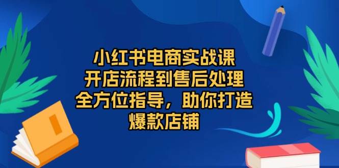 小红书电商实战课，开店流程到售后处理，全方位指导，助你打造爆款店铺好项目网-专注分享网络创业项目落地实操课程 – 全网首发_高质量创业项目输出好项目网